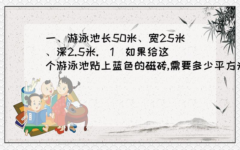 一、游泳池长50米、宽25米、深2.5米.（1）如果给这个游泳池贴上蓝色的磁砖,需要多少平方米的磁砖?（2）再贴上边长4分米的磁砖,至少需要这样的磁砖多少块?二、中秋节到了,爸爸在“月亮”