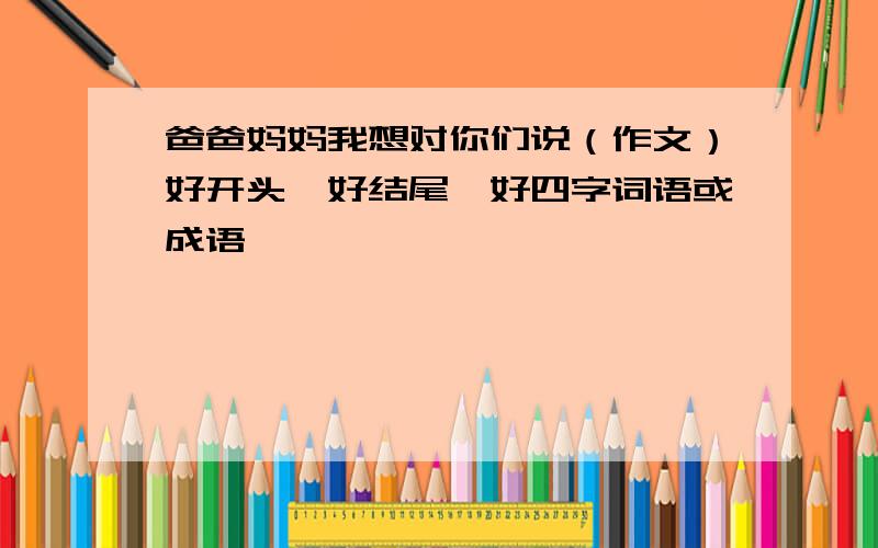 爸爸妈妈我想对你们说（作文）好开头、好结尾、好四字词语或成语