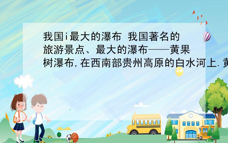 我国i最大的瀑布 我国著名的旅游景点、最大的瀑布——黄果树瀑布,在西南部贵州高原的白水河上.黄果树瀑布宽30多米,水势汹涌澎湃.瀑布从60多米高的陡崖上直泻下来,水花激溅,就像万马奔