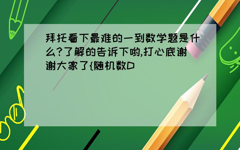 拜托看下最难的一到数学题是什么?了解的告诉下哟,打心底谢谢大家了{随机数D