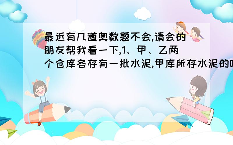 最近有几道奥数题不会,请会的朋友帮我看一下,1、甲、乙两个仓库各存有一批水泥,甲库所存水泥的吨数是乙库的5/8,后来从甲库运出9/20,这时两个仓库剩下的水泥吨数相等.乙仓库原来存有水