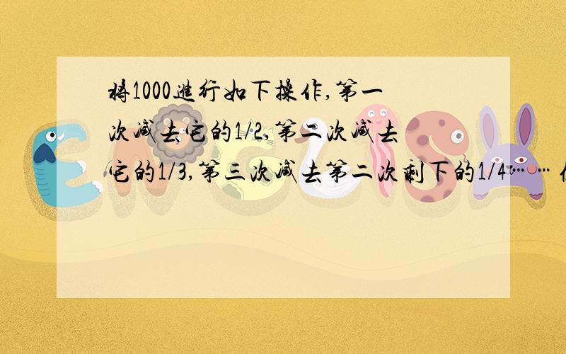 将1000进行如下操作,第一次减去它的1/2,第二次减去它的1/3,第三次减去第二次剩下的1/4……依此类推,1000次操作以后,留下的这个数是多少?