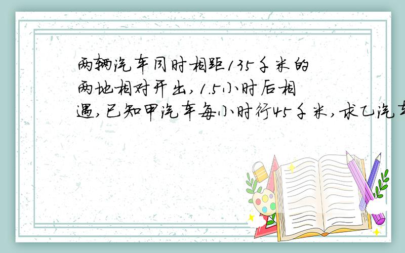 两辆汽车同时相距135千米的两地相对开出,1.5小时后相遇,已知甲汽车每小时行45千米,求乙汽车的速度用方程解答.