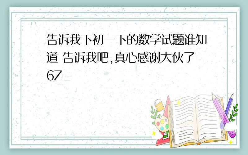 告诉我下初一下的数学试题谁知道 告诉我吧,真心感谢大伙了6Z