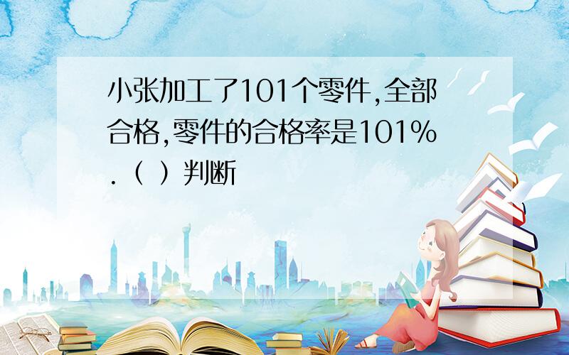 小张加工了101个零件,全部合格,零件的合格率是101%.（ ）判断