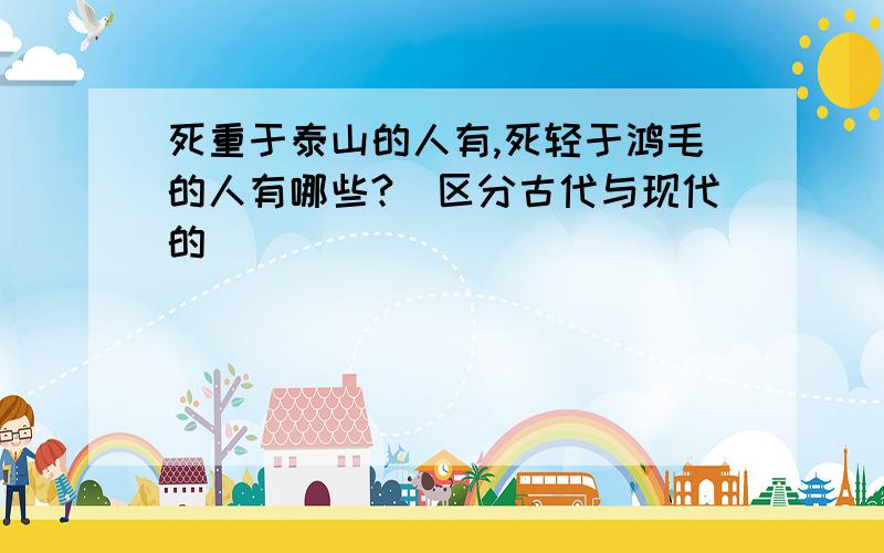 死重于泰山的人有,死轻于鸿毛的人有哪些?（区分古代与现代的）