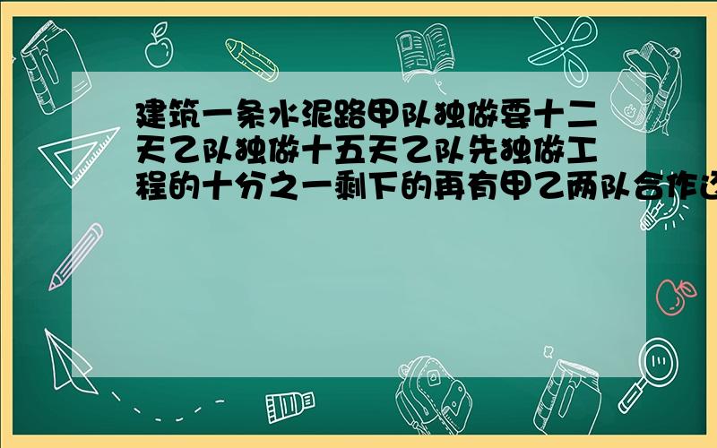 建筑一条水泥路甲队独做要十二天乙队独做十五天乙队先独做工程的十分之一剩下的再有甲乙两队合作还要多少天修完