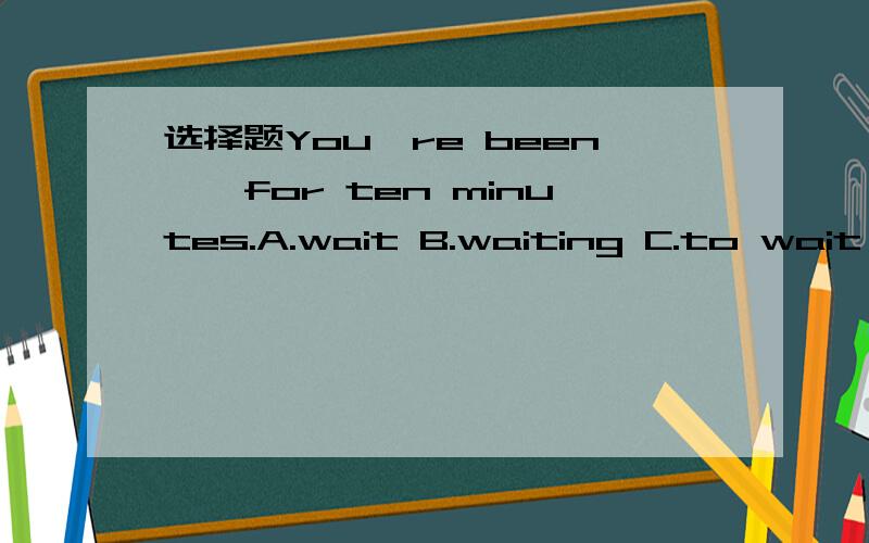 选择题You're been……for ten minutes.A.wait B.waiting C.to wait D.waited