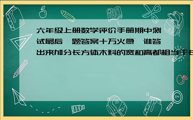 六年级上册数学评价手册期中测试最后一题答案十万火急,谁答出来加分长方体木料的宽和高都相当于长的二分之一，将其分成两段，正好是两个正方体木块，每个正方体木块的表面积比原来