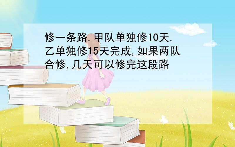 修一条路,甲队单独修10天,乙单独修15天完成,如果两队合修,几天可以修完这段路