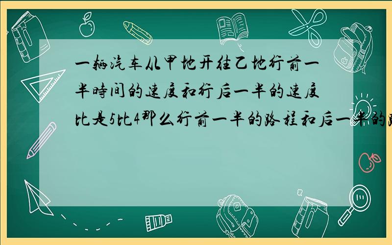 一辆汽车从甲地开往乙地行前一半时间的速度和行后一半的速度比是5比4那么行前一半的路程和后一半的路程时间之比是多少