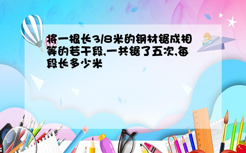 将一根长3/8米的钢材锯成相等的若干段,一共锯了五次,每段长多少米