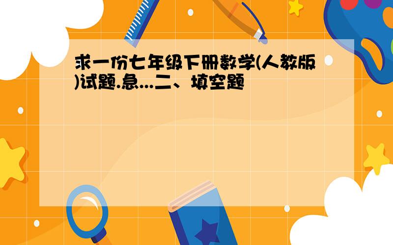 求一份七年级下册数学(人教版)试题.急...二、填空题