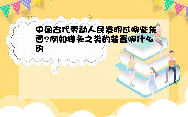 中国古代劳动人民发明过哪些东西?例如榫头之类的装置啊什么的