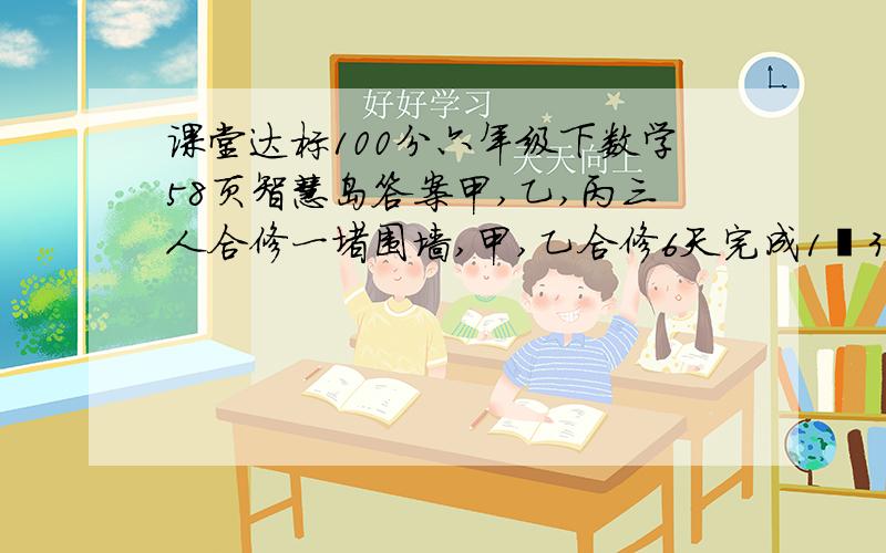 课堂达标100分六年级下数学58页智慧岛答案甲,乙,丙三人合修一堵围墙,甲,乙合修6天完成1∕3,乙、丙合修2天完成余下工程的1∕4,剩下的再由甲、乙、丙三人合修5天完成.共领工资180元,按工作