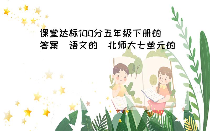 课堂达标100分五年级下册的答案（语文的）北师大七单元的