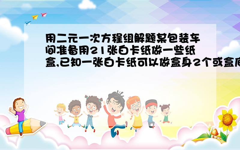 用二元一次方程组解题某包装车间准备用21张白卡纸做一些纸盒,已知一张白卡纸可以做盒身2个或盒底3个,一个盒身与两个盒底盖配成一套,问用多少张白卡纸做盒身?多少张白卡纸做盒底盖?并