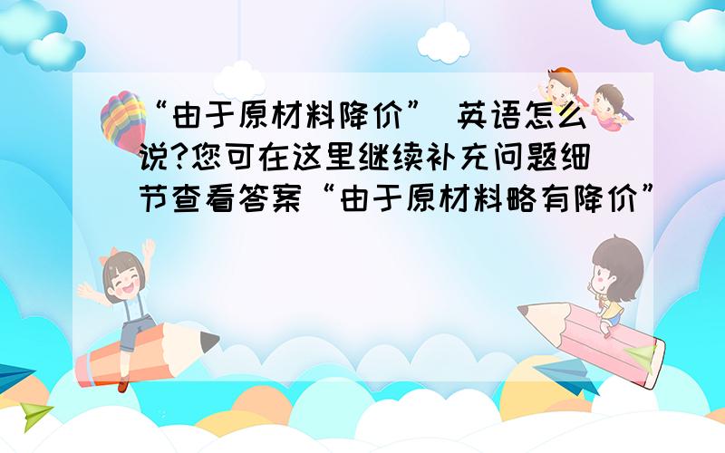 “由于原材料降价” 英语怎么说?您可在这里继续补充问题细节查看答案“由于原材料略有降价”