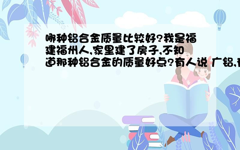 哪种铝合金质量比较好?我是福建福州人,家里建了房子,不知道那种铝合金的质量好点?有人说 广铝,有的说南平铝,有的说 广成铝,有的说 飞普斯金什么的.