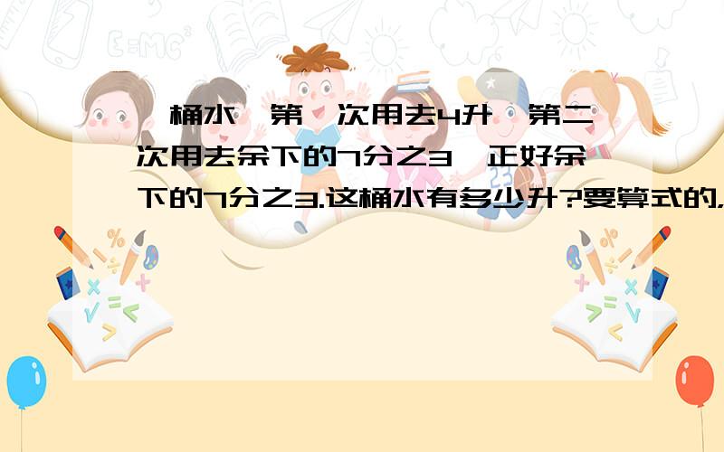 一桶水,第一次用去4升,第二次用去余下的7分之3,正好余下的7分之3.这桶水有多少升?要算式的，最好每一步都有解释一桶水，第一次用去4升，第二次用去余下的7分之3，正好余下   原来   的7