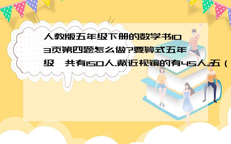 人教版五年级下册的数学书103页第四题怎么做?要算式五年级一共有150人，戴近视镜的有45人。五（1）班有45人，戴近视镜的有10人。五（1）班的同学戴近视镜的情况和五年级的总体情况相比