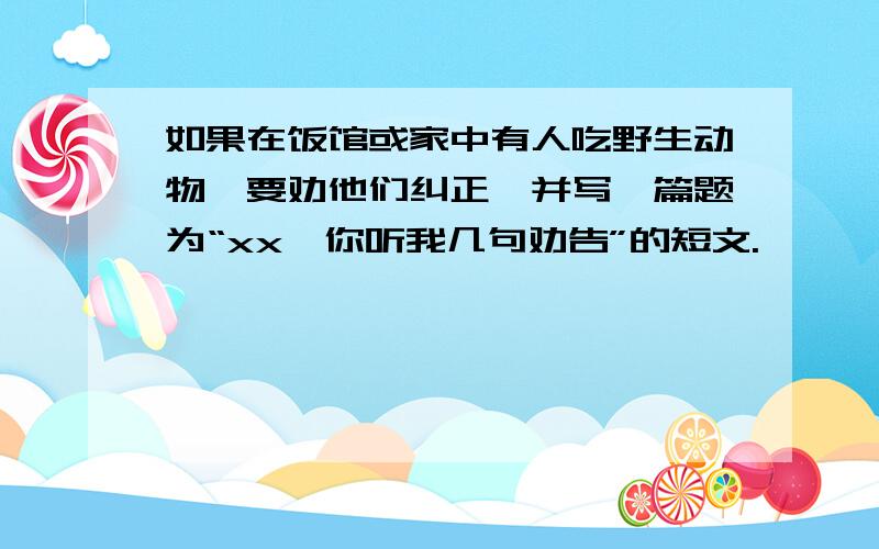 如果在饭馆或家中有人吃野生动物,要劝他们纠正,并写一篇题为“xx,你听我几句劝告”的短文.