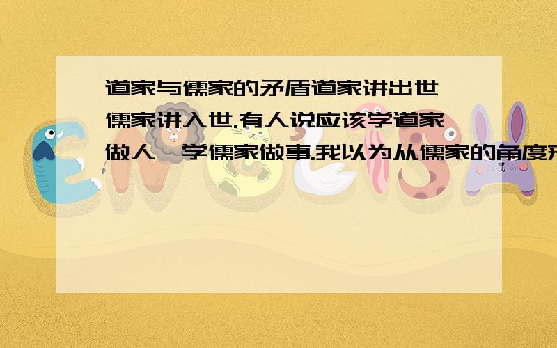 道家与儒家的矛盾道家讲出世,儒家讲入世.有人说应该学道家做人,学儒家做事.我以为从儒家的角度来看,做人是为了做事.又从道家的角度看,既然都出世了,超越了社会人伦道德,还需要做什么