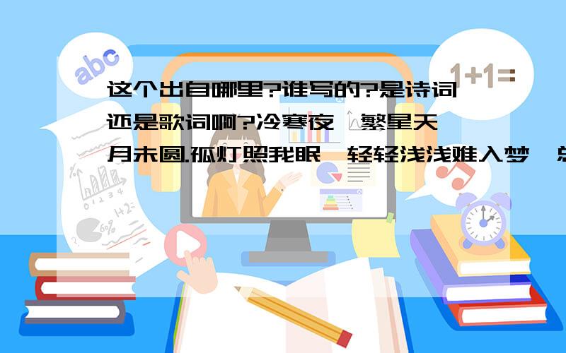 这个出自哪里?谁写的?是诗词还是歌词啊?冷寒夜,繁星天,月未圆.孤灯照我眠,轻轻浅浅难入梦,总在半醒间.起身倚窗前,心思乱,亦是红尘俗事扰