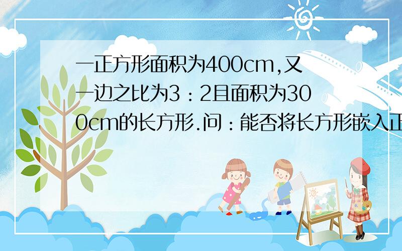 一正方形面积为400cm,又一边之比为3：2且面积为300cm的长方形.问：能否将长方形嵌入正方形内?可以在正方形内部斜着嵌