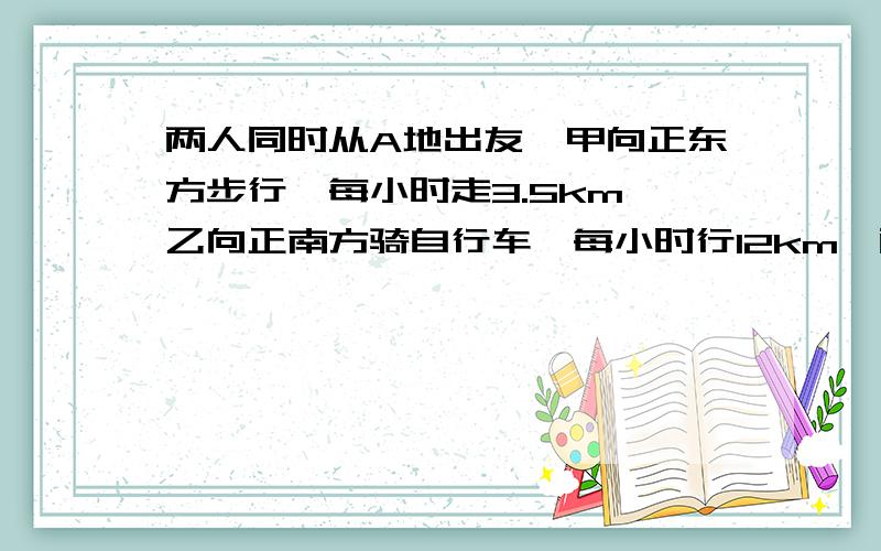 两人同时从A地出友,甲向正东方步行,每小时走3.5km,乙向正南方骑自行车,每小时行12km,两小时后两人相距多少km?