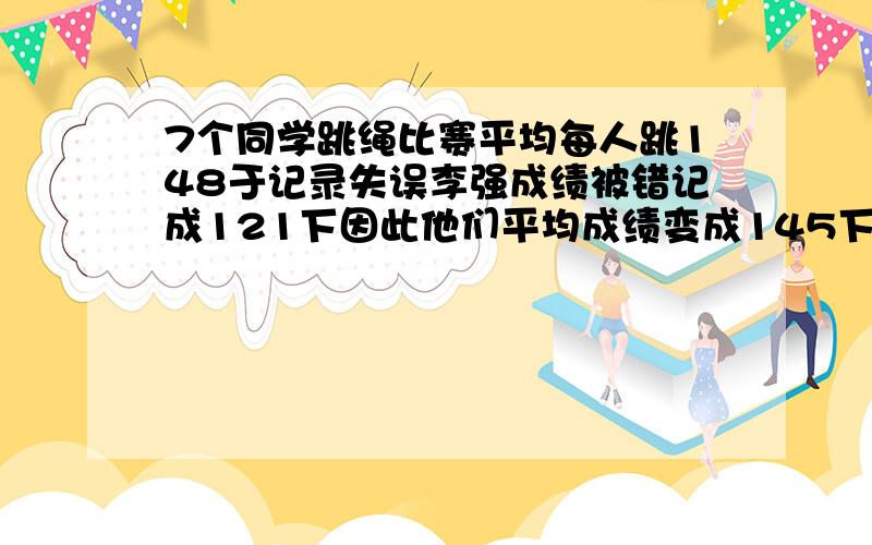 7个同学跳绳比赛平均每人跳148于记录失误李强成绩被错记成121下因此他们平均成绩变成145下问:李强了多少下