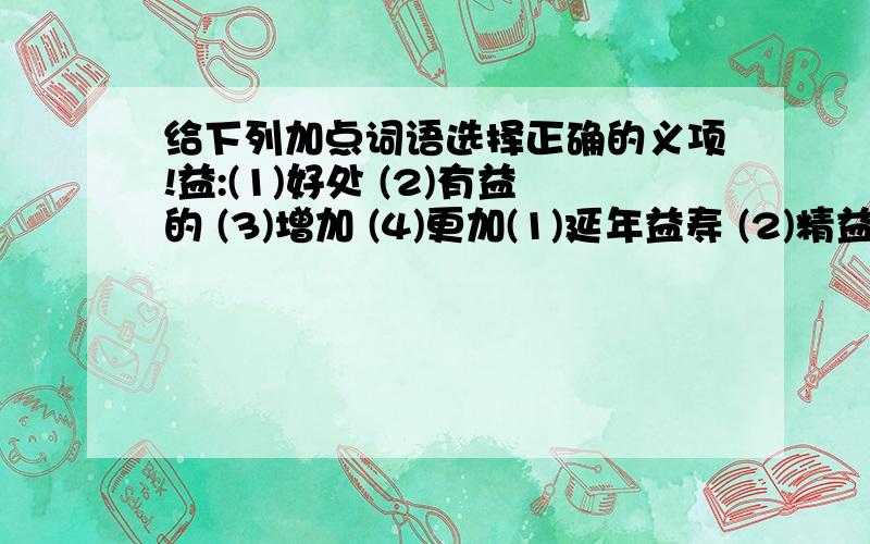 给下列加点词语选择正确的义项!益:(1)好处 (2)有益的 (3)增加 (4)更加(1)延年益寿 (2)精益求精 (3)受益不浅