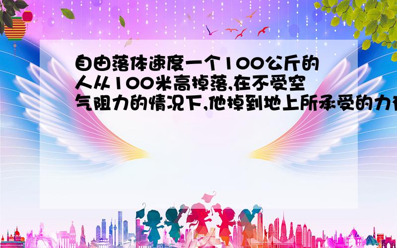 自由落体速度一个100公斤的人从100米高掉落,在不受空气阻力的情况下,他掉到地上所承受的力有多大?要详细的计算公式