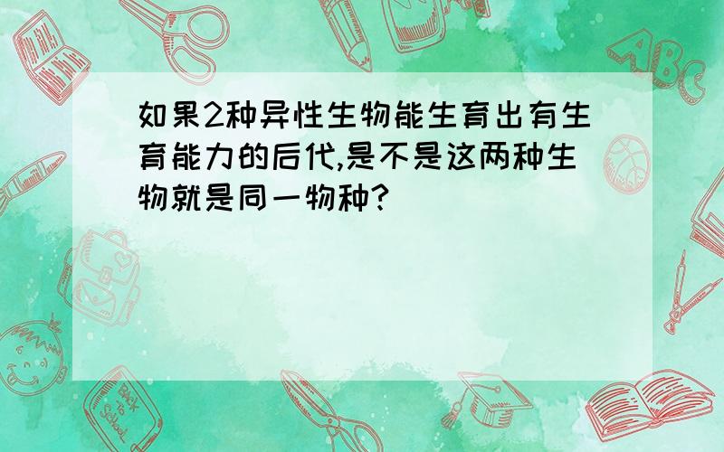 如果2种异性生物能生育出有生育能力的后代,是不是这两种生物就是同一物种?