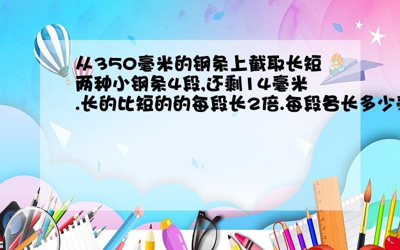 从350毫米的钢条上截取长短两种小钢条4段,还剩14毫米.长的比短的的每段长2倍.每段各长多少毫米？