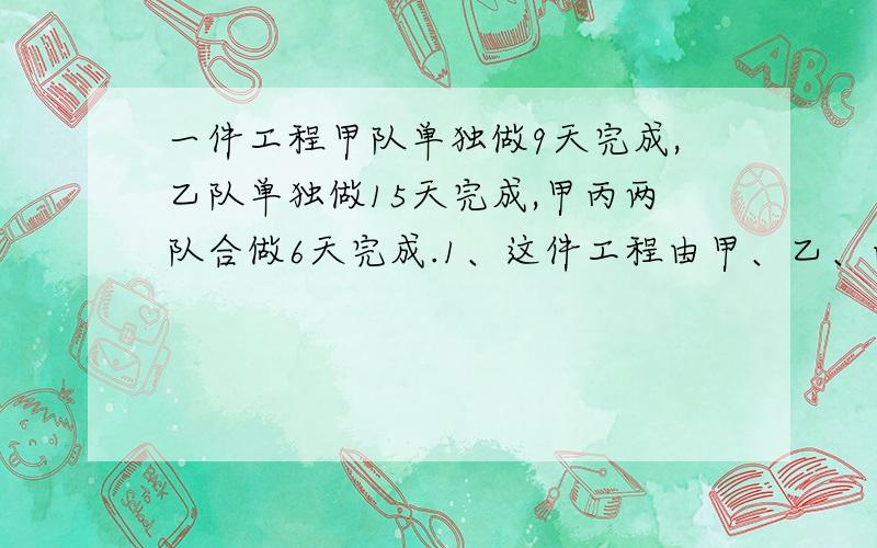 一件工程甲队单独做9天完成,乙队单独做15天完成,甲丙两队合做6天完成.1、这件工程由甲、乙、丙三队合作几天可以完成?2、甲丙两队合作了3天后,剩下由乙队完成,问完成这期工程共用几天?