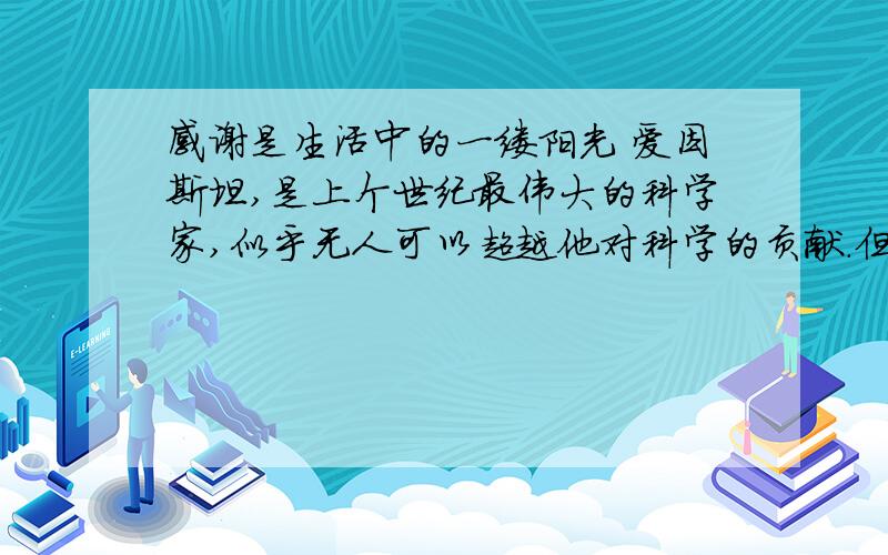 感谢是生活中的一缕阳光 爱因斯坦,是上个世纪最伟大的科学家,似乎无人可以超越他对科学的贡献.但是,他在《我所看见的世界》一书里,总不忘感谢其他科学家.在数学大师劳伦兹的纪念会上