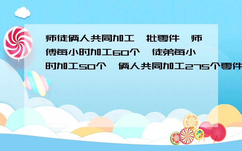 师徒俩人共同加工一批零件,师傅每小时加工60个,徒弟每小时加工50个,俩人共同加工275个零件要几小时?求方程解