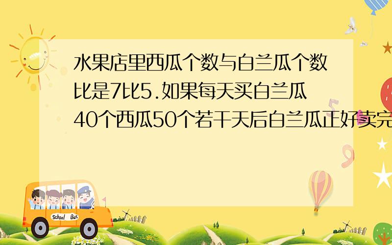 水果店里西瓜个数与白兰瓜个数比是7比5.如果每天买白兰瓜40个西瓜50个若干天后白兰瓜正好卖完水果店愿有西瓜多少个?