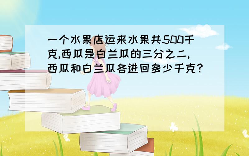 一个水果店运来水果共500千克,西瓜是白兰瓜的三分之二,西瓜和白兰瓜各进回多少千克?