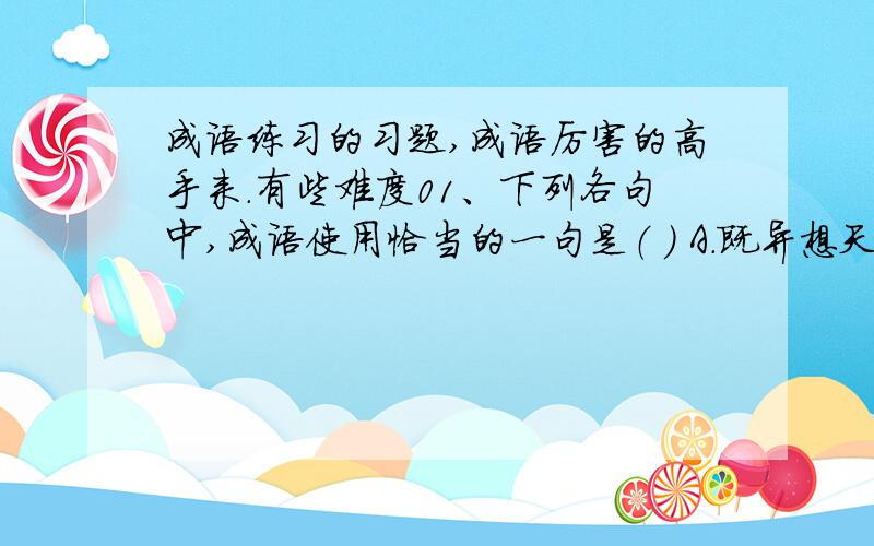 成语练习的习题,成语厉害的高手来.有些难度01、下列各句中,成语使用恰当的一句是（ ） A．既异想天开,又实事求是,科学工作者正是以这种特有的风格和态度不断地去探索宇宙中无穷无尽的