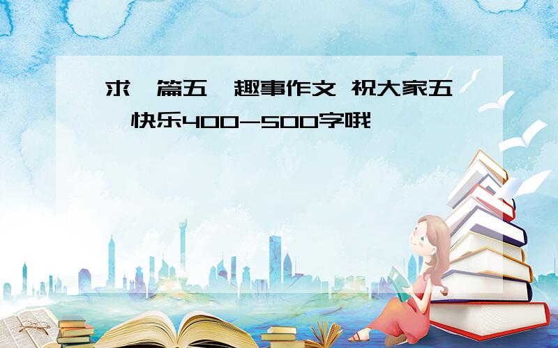 求一篇五一趣事作文 祝大家五一快乐400-500字哦