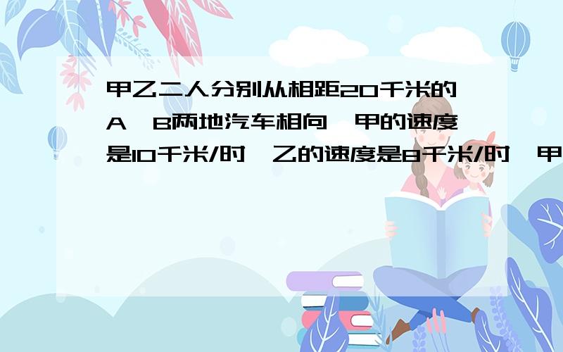 甲乙二人分别从相距20千米的A、B两地汽车相向,甲的速度是10千米/时,乙的速度是8千米/时,甲先行15分钟,求乙出发多少小时后两人相遇.如果设X小时还偶遇两人相遇,所列方程是..