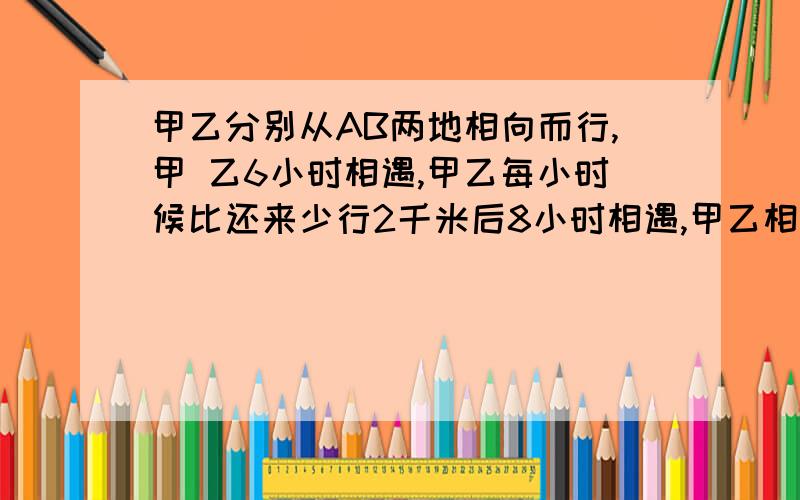 甲乙分别从AB两地相向而行,甲 乙6小时相遇,甲乙每小时候比还来少行2千米后8小时相遇,甲乙相距多甲乙分别从AB两地相向而行,甲乙6小时相遇,甲乙每小时候比还来少行2千米后8小时相遇,甲乙