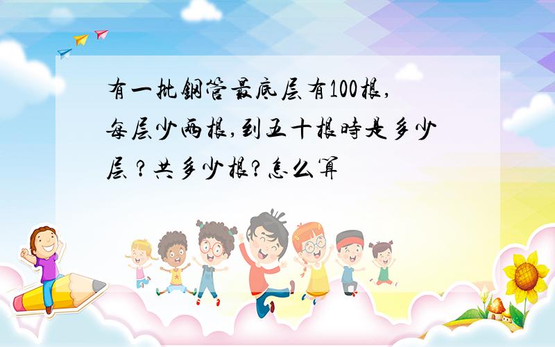 有一批钢管最底层有100根,每层少两根,到五十根时是多少层 ?共多少根?怎么算