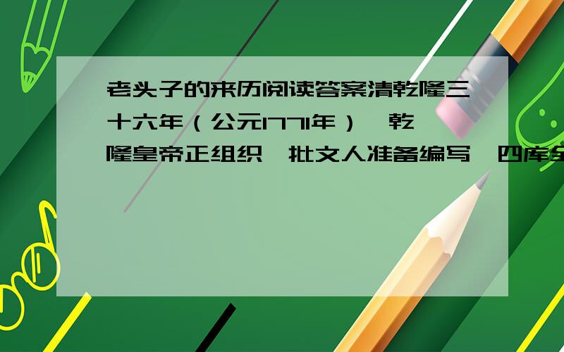 老头子的来历阅读答案清乾隆三十六年（公元1771年）,乾隆皇帝正组织一批文人准备编写《四库全书》,当时任命有名的才子纪昀为《四库全书》馆的总裁,由他主持这部大型文史书的编辑.