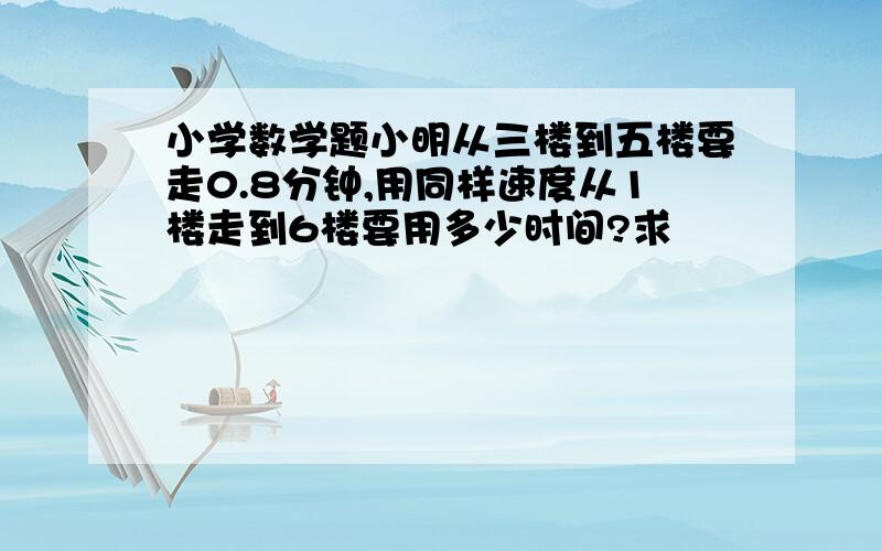 小学数学题小明从三楼到五楼要走0.8分钟,用同样速度从1楼走到6楼要用多少时间?求