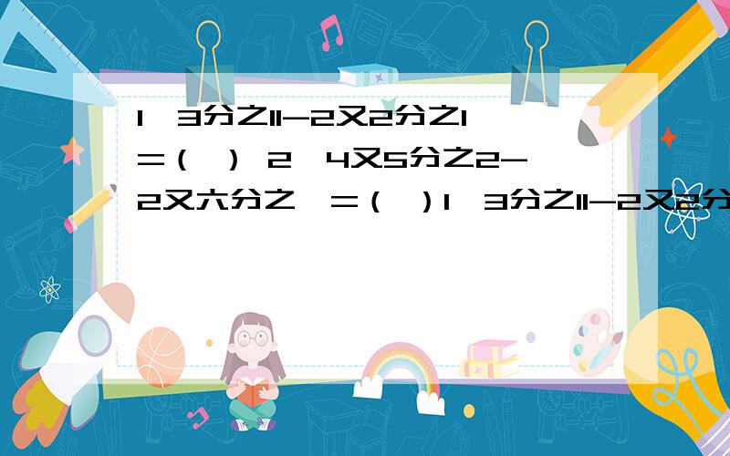 1、3分之11-2又2分之1=（ ） 2、4又5分之2-2又六分之一=（ ）1、3分之11-2又2分之1=（ ）2、4又5分之2-2又六分之一=（ ）3、6又4分之3-3=（ ）4、8又3分之1-7又3分之2=（ ）5、5又9分之4-3又9分之5=（