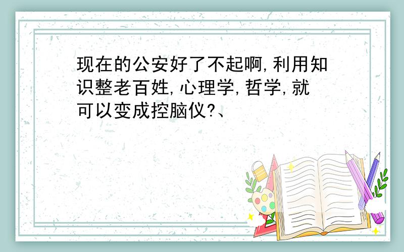 现在的公安好了不起啊,利用知识整老百姓,心理学,哲学,就可以变成控脑仪?、