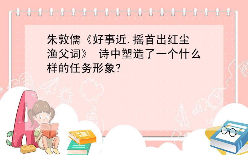 朱敦儒《好事近.摇首出红尘 渔父词》 诗中塑造了一个什么样的任务形象?